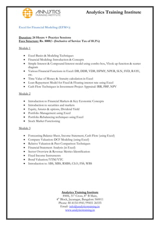 Analytics Training Institute


Excel for Financial Modeling (EFM+):


Duration: 24 Hours + Practice Sessions
Fees Structure: Rs. 8000/- (Inclusive of Service Tax of 10.3%)

Module 1

      Excel Basics & Modeling Techniques
      Financial Modeling: Introduction & Concepts
      Simple Interest & Compound Interest model using combo box, Vlook up function & scatter
       diagram
      Various Financial Functions in Excel: DB, DDB, VDB, ISPMT, NPER, SLN, SYD, RATE,
       etc.
      Time Value of Money & Annuity calculation in Excel
      Loan Repayment Model for Fixed & Floating interest rate using Excel
      Cash Flow Techniques in Investment Project Appraisal: IRR, PBP, NPV

Module 2

      Introduction to Financial Markets & Key Economic Concepts
      Introduction to securities and markets
      Equity, futures & options, Dividend Yield
      Portfolio Management using Excel
      Portfolio Rebalancing techniques using Excel
      Stock Market Functioning

Module 3

      Forecasting Balance Sheet, Income Statement, Cash Flow (using Excel)
      Company Valuation: DCF Modeling (using Excel)
      Relative Valuation & Peer Comparison Techniques
      Financial Statement Analysis (in Excel)
      Sector Overview & Revenue Metrics Identification
      Fixed Income Instruments
      Bond Valuation/YTM/YTC
      Introduction to ABS, MBS, RMBS, CLO, FSS, WBS




                                  Analytics Training Institute
                                   #406, 31st Cross, 8th B Main,
                             4th Block, Jayanagar, Bangalore 560011
                               Phone: 80-4154 0941/99451 26555
                                 Email- info@analyticstraining.in
                                     www.analyticstraining.in
 