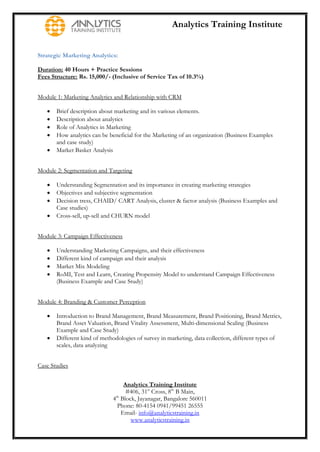 Analytics Training Institute


Strategic Marketing Analytics:

Duration: 40 Hours + Practice Sessions
Fees Structure: Rs. 15,000/- (Inclusive of Service Tax of 10.3%)


Module 1: Marketing Analytics and Relationship with CRM

      Brief description about marketing and its various elements.
      Description about analytics
      Role of Analytics in Marketing
      How analytics can be beneficial for the Marketing of an organization (Business Examples
       and case study)
      Market Basket Analysis


Module 2: Segmentation and Targeting

      Understanding Segmentation and its importance in creating marketing strategies
      Objectives and subjective segmentation
      Decision tress, CHAID/ CART Analysis, cluster & factor analysis (Business Examples and
       Case studies)
      Cross-sell, up-sell and CHURN model


Module 3: Campaign Effectiveness

      Understanding Marketing Campaigns, and their effectiveness
      Different kind of campaign and their analysis
      Market Mix Modeling
      RoMI, Test and Learn, Creating Propensity Model to understand Campaign Effectiveness
       (Business Example and Case Study)


Module 4: Branding & Customer Perception

      Introduction to Brand Management, Brand Measurement, Brand Positioning, Brand Metrics,
       Brand Asset Valuation, Brand Vitality Assessment, Multi-dimensional Scaling (Business
       Example and Case Study)
      Different kind of methodologies of survey in marketing, data collection, different types of
       scales, data analyzing


Case Studies


                                  Analytics Training Institute
                                   #406, 31st Cross, 8th B Main,
                             4th Block, Jayanagar, Bangalore 560011
                               Phone: 80-4154 0941/99451 26555
                                 Email- info@analyticstraining.in
                                     www.analyticstraining.in
 