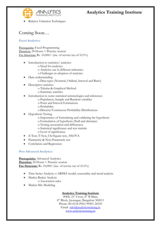 Analytics Training Institute
      Relative Valuation Techniques


Coming Soon…
Excel Analytics:

Prerequisite: Excel Programming
Duration: 24 Hours + Practice session
Fee Structure: Rs. 10,000/‐ (inc. of service tax of 10.3%)

      Introduction to statistics/ analytics
               o Need for analytics
               o Analytics use in different industries
               o Challenges in adoption of analytics
      Data understanding
               o Data types (Nominal, Ordinal, Interval and Ratio)
      Descriptive statistics
               o Tabular & Graphical Method
               o Summary statistics
      Introduction to some statistical terminologies and inferences
               o Population, Sample and Random variables
               o Point and Interval Estimations
               o Probability
               o Discrete/Continuous Probability Distributions
      Hypothesis Testing
               o Importance of formulating and validating the hypothesis
               o Formulation of hypothesis (Null and alternate)
               o Testing association and differences
               o Statistical significance and test statistic
               o Level of significance
      Z‐Test, T‐Test, Chi‐Square test, ANOVA
      Parametric & Non‐Parametric test
      Correlation and Regression

Post Advanced Analytics:

Prerequisite: Advanced Analytics
Duration: 24 Hours + Practice session
Fee Structure: Rs. 10,000/‐(inc. of service tax of 10.3%)

      Time Series Analysis: o ARIMA model, seasonality and trend analysis.
      Market Basket Analysis
              o Association rules
      Market Mix Modeling

                                    Analytics Training Institute
                                     #406, 31st Cross, 8th B Main,
                               4th Block, Jayanagar, Bangalore 560011
                                 Phone: 80-4154 0941/99451 26555
                                   Email- info@analyticstraining.in
                                       www.analyticstraining.in
 