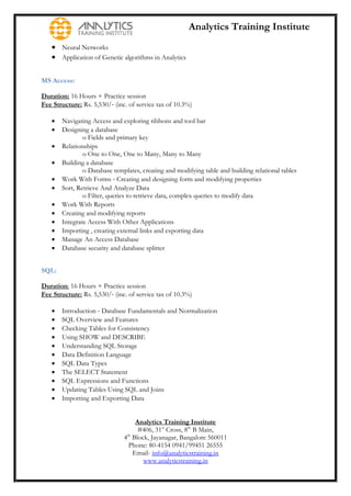 Analytics Training Institute
    Neural Networks
    Application of Genetic algorithms in Analytics

MS Access:

Duration: 16 Hours + Practice session
Fee Structure: Rs. 5,530/‐ (inc. of service tax of 10.3%)

      Navigating Access and exploring ribbons and tool bar
      Designing a database
               o Fields and primary key
      Relationships
               o One to One, One to Many, Many to Many
      Building a database
               o Database templates, creating and modifying table and building relational tables
      Work With Forms ‐ Creating and designing form and modifying properties
      Sort, Retrieve And Analyze Data
               o Filter, queries to retrieve data, complex queries to modify data
      Work With Reports
      Creating and modifying reports
      Integrate Access With Other Applications
      Importing , creating external links and exporting data
      Manage An Access Database
      Database security and database splitter


SQL:

Duration: 16 Hours + Practice session
Fee Structure: Rs. 5,530/‐ (inc. of service tax of 10.3%)

      Introduction ‐ Database Fundamentals and Normalization
      SQL Overview and Features
      Checking Tables for Consistency
      Using SHOW and DESCRIBE
      Understanding SQL Storage
      Data Definition Language
      SQL Data Types
      The SELECT Statement
      SQL Expressions and Functions
      Updating Tables Using SQL and Joins
      Importing and Exporting Data


                                    Analytics Training Institute
                                     #406, 31st Cross, 8th B Main,
                               4th Block, Jayanagar, Bangalore 560011
                                 Phone: 80-4154 0941/99451 26555
                                   Email- info@analyticstraining.in
                                       www.analyticstraining.in
 