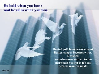 Be bold when you loose and be calm when you win. Heated gold becomes ornament.  Beaten copper becomes wires.   Depleted  stone becomes statue.  So the more pain you get in life you become more valuable. JADA ‘08 