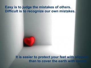 Easy is to judge the mistakes of others. Difficult is to recognize our own mistakes. It is easier to protect your feet with slippers than to cover the earth with carpet.   