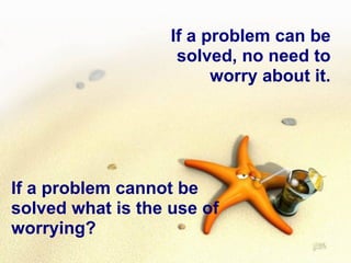 If a problem can be solved, no need to worry about it. If a problem cannot be solved what is the use of worrying? 