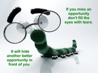 If you miss an opportunity don't fill the eyes with tears.   It will hide another better opportunity in front of you  