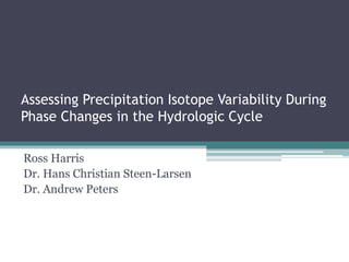 Assessing Precipitation Isotope Variability During
Phase Changes in the Hydrologic Cycle
Ross Harris
Dr. Hans Christian Steen-Larsen
Dr. Andrew Peters
 