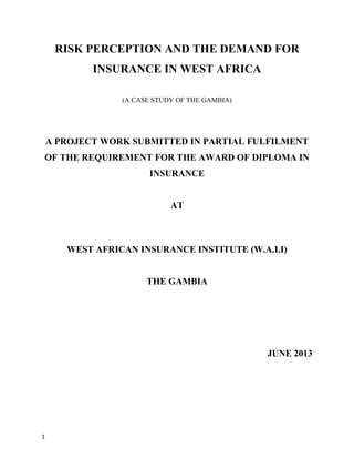 RISK PERCEPTION AND THE DEMAND FOR
INSURANCE IN WEST AFRICA
(A CASE STUDY OF THE GAMBIA)
A PROJECT WORK SUBMITTED IN PARTIAL FULFILMENT
OF THE REQUIREMENT FOR THE AWARD OF DIPLOMA IN
INSURANCE
AT
WEST AFRICAN INSURANCE INSTITUTE (W.A.I.I)
THE GAMBIA
JUNE 2013
1
 