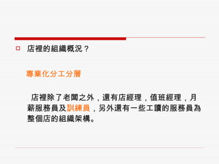 店裡的組織概況？ 　  專業化分工分層 店裡除了老闆之外，還有店經理，值班經理，月薪服務員及 訓練員 ，另外還有一些工讀的服務員為整個店的組織架構。 