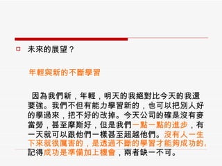 未來的展望？ 　  年輕與新的不斷學習 因為我們新，年輕，明天的我絕對比今天的我還要強。我們不但有能力學習新的，也可以把別人好的學過來，把不好的改掉。今天公司的確是沒有麥當勞，甚至摩斯好，但是我們 一點一點的進步 ，有一天就可以跟他們一樣甚至超越他們。 沒有人一生下來就很厲害的，是透過不斷的學習才能夠成功的。 記得 成功是準備加上機會 ，兩者缺一不可。 