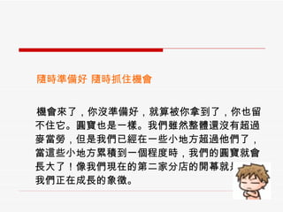 　  隨時準備好 隨時抓住機會 　  機會來了，你沒準備好，就算被你拿到了，你也留不住它。圓寶也是一樣。我們雖然整體還沒有超過麥當勞，但是我們已經在一些小地方超過他們了，當這些小地方累積到一個程度時，我們的圓寶就會長大了！像我們現在的第二家分店的開幕就是一個我們正在成長的象徵。 