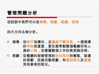 管理問題分析 從訪談中我們可以從 領導、規劃、組織、控制 四大方向去做分析。 領導：從 客戶 為導向，且 謙虛不斷成長 ，一個領導 　　　的 角色 很重要，要怎麼帶動整個餐廳所有人 　　　員的 士氣 ，怎麼讓整個工作的氣氛融洽等。 規劃：從餐廳的經營管理的 定位取向 到餐點、裝潢 　　　的規劃，促銷活動規劃，有 獨到理念 及 超越 　　　其他業者的眼光。 
