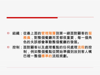 組織：從最上面的 管理階層 到第一線面對顧客的 服 　　　務員 ，對整個餐廳而言都很重要，每一個角 　　　色的失誤都會牽動整個餐廳的發展。 控制：面對顧客以及處理餐點的任何處理 流程 的控 　　　制，例如整個餐點從開始準備到放到客人嘴 　　　巴裡一整個 標準的 流程規劃。 