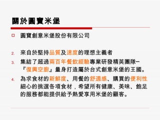 關於圓寶米堡 圓寶創意米堡股份有限公司 來自於 堅持 品質 及 速度 的理想主義者 集結了超過 兩百年餐飲經驗 專業研發精英團隊─『 復興空廚 』量身打造屬於台式創意米堡的王國。 為求食材的 新鮮度 、用餐的 舒適感 、購買的 便利性 細心的挑選各項食材，希望所有健康、美味、飽足的服務都能提供給予熱愛享用米堡的顧客。  