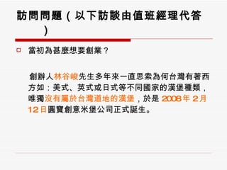 訪問問題（以下訪談由值班經理代答） 當初為甚麼想要創業？ 　  創辦人 林谷峻 先生多年來一直思索為何台灣有著西方如：美式、英式或日式等不同國家的漢堡種類，唯獨 沒有屬於台灣道地的漢堡 ，於是 2008 年 2 月 12 日 圓寶創意米堡公司正式誕生。 