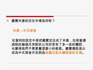 圓寶米堡的定位市場為何呢？ 　  米堡->中式速食 　  在當初的設定中是把圓寶定位成了米堡，但是營運過程的幾個月來對於公司而言有了多一些的體認，也覺得我們不需要畫這麼小的框框。圓寶應該是以成為中式速食代名詞為 後續且能永續發展的目標 。 