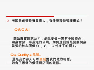 老闆是創管投資負責人，有什麼獨特管理模式？ 　　 Q S C & I 開始圓寶這家公司，是想要做一家有中國特色，和麥當勞一爭長短的公司。如何達到就是要靠與麥當勞的核心價值 Q ， S ， C 外多了的個 I 。 Q = Quality = 品質。 　  這是我們客人可以 立刻 對我們做的判斷。 包含了米堡的價值與店面的裝修。 