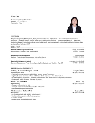 Wanyi Tian
E-mail: wanyi.tian@shms-mail.ch
Contact: +41 77 979 25 74
Nationality: China
.
SUMMARY
.
Major in Hospitality Management, from previous studies and experiences, I am a creative and professional
employee. I am a fast learner and can adapt easily to a new environment; I am actively seeking for a position in
Guest Service and Entertainment department in a dynamic and internationally-recognised Hospitality Industry. I am
available from February 2017.
.
EDUCATION
.
Swiss Hotel Management School
Postgraduate Diploma-Event Management
Leysin, Switzerland
09/2016 - Present
.
United International College
Culture, Creativity and Management - Bachelor Degree
Zhuhai, China
09/2012 – 06/2016
.
Epsom Girl Grammar School
Business Management, Food Technology, English, Calculus and Statistics-Year 13
Auckland, New Zealand
02/2011 – 12/2011
.
.  
PROFESSIONAL EXPERIENCE
.  
Taikang Life Insurance Company Limited
Insurance Sales Agent
Guangzhou, China
06/2016 – 08/2016
-Contacted potential customers and sold one or more types of insurances.
-Explained various insurance policies and helped clients to choose a plan that suits them.
-Invited customers to company's event and communicated with them, to build a long term relationship.
-Hired people to join the team, to expand the group.
.  
Darien Lake Theme Park
Ride Operator
Buffalo, USA
06/2015 – 08/2015
-Managed and operated the ride.
-Ability to communicate with the co-worker and visitors.
-Handled the emergency interactions.
.  
The Commune by the Great Wall
Receptionist
Beijing, China
06/2014 – 08/2014
-Performed multiple tasks quickly and efficiently.
-Familiar with computers and software programs.
-Customer service.
-Introduced the surrounding culture assets.
.  
.
 