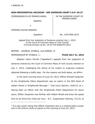 J-A06036-16
NON-PRECEDENTIAL DECISION - SEE SUPERIOR COURT I.O.P. 65.37
COMMONWEALTH OF PENNSYLVANIA IN THE SUPERIOR COURT OF
PENNSYLVANIA
Appellee
v.
STEPHEN CALVIN PARRISH
Appellant No. 1329 MDA 2015
Appeal from the Judgment of Sentence entered July 1, 2015
In the Court of Common Pleas of York County
Criminal Division at No: CP-67-CR-0006243-2013
BEFORE: LAZARUS, STABILE, and DUBOW, JJ.
MEMORANDUM BY STABILE, J.: FILED JULY 21, 2016
Stephen Calvin Parrish (“Appellant”) appeals from the judgment of
sentence entered by the Court of Common Pleas of York County entered on
July 1, 2015, challenging the denial of his motion to suppress evidence
obtained following a traffic stop. For the reasons set forth below, we affirm.
In the early morning hours of June 25, 2013, Officer Michael Carpenter
of the Wrightsville Police Department was on patrol in the 800 block of
Hellam Street in Wrightsville Borough.1
Trial Court Opinion, 10/5/15, at 1.
Having been an officer with the Wrightsville Police Department for seven
years, Officer Carpenter was familiar with Hellam Street and knew the speed
limit to be thirty-five miles per hour. N.T., Suppression Hearing, 7/1/15, at
____________________________________________
1
It is also worth noting that Officer Carpenter was in a marked police cruiser
and in full uniform while on patrol on the morning of June 25, 2013.
 