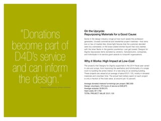 “Donations
become part of
D4D’s service
and can inform
the design.”
On the Upcycle:
Repurposing Materials for a Good Cause
Some in the design industry cringe at how much waste the profession
generates. Unused commercial and residential project materials—that extra
box or two of marble tiles, those light fixtures that the customer decided
were too overstated, or the brass-plated kitchen faucet that now clashes
with the silver flecks in the granite countertop—just get tossed. Designs for
Dignity repurposes items donated by vendors, manufacturers, companies,
and individuals in its service grant awards to nonprofit organizations.
Why it Works: High Impact at Low-Cost
The projects that Designs for Dignity supported in the 2014 fiscal year varied
in size and scope, from improving the aesthetics and functionality of a single
room to building the entire interior of a new wing on an existing building.
These projects are valued at an average of about $121,125, mostly in donated
materials and volunteer time. The actual hard dollars spent on each project
is only a fraction of the total value, at around just 10 percent.
Average donated material furnishings per project: $62,500
Design volunteers: 375 hours of service at $46,875
Average subtotal: $109,375
Hard costs: $11,750
TOTAL PROJECT VALUE: $121,125
-Rashmi Ramaswamy, design volunteer
 