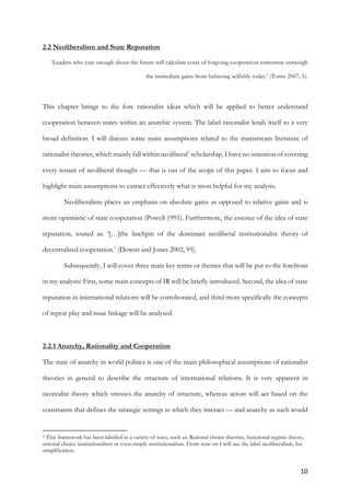 10	
2.2 Neoliberalism and State Reputation
‘Leaders who care enough about the future will calculate costs of forgoing cooperation tomorrow outweigh
the immediate gains from behaving selfishly today.’ (Tomz 2007, 5).
This chapter brings to the fore rationalist ideas which will be applied to better understand
cooperation between states within an anarchic system. The label rationalist lends itself to a very
broad definition. I will discuss some main assumptions related to the mainstream literature of
rationalist theories, which mainly fall within neoliberal2
scholarship. I have no intention of covering
every tenant of neoliberal thought — that is out of the scope of this paper. I aim to focus and
highlight main assumptions to extract effectively what is most helpful for my analysis.
Neoliberalism places an emphasis on absolute gains as opposed to relative gains and is
more optimistic of state cooperation (Powell 1991). Furthermore, the essence of the idea of state
reputation, touted as: ‘[…]the linchpin of the dominant neoliberal institutionalist theory of
decentralised cooperation.’ (Downs and Jones 2002, 95).
Subsequently, I will cover three main key terms or themes that will be put to the forefront
in my analysis: First, some main concepts of IR will be briefly introduced. Second, the idea of state
reputation in international relations will be corroborated, and third more specifically the concepts
of repeat play and issue linkage will be analysed.
2.2.1 Anarchy, Rationality and Cooperation
The state of anarchy in world politics is one of the main philosophical assumptions of rationalist
theories in general to describe the structure of international relations. It is very apparent in
neorealist theory which stresses the anarchy of structure, whereas actors will act based on the
constraints that defines the strategic settings in which they interact — and anarchy as such would
																																																								
2 This framework has been labelled in a variety of ways, such as: Rational choice theories, functional regime theory,
rational choice institutionalism or even simply institutionalism. From now on I will use the label neoliberalism, for
simplification.
 