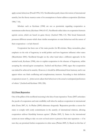 11	
apply certain behaviour (Powell 1994, 315). Neoliberalism partly shares this notion of international
anarchy, but the theory nuances some of its assumptions to better address cooperation (Keohane
1984, 7-10).
Scholars such as Keohane (1984) are not as pessimistic regarding cooperation as
mainstream realist theory (Keohane 1984, 65-67). Neoliberals utilize ideas on cooperation between
egoistic actors, which are based on game theory (Axelrod 1984, 4-5). This broad framework
possesses different tenants which share similar assumptions on state behaviour and the nature of
their cooperation— or lack thereof.
Cooperation has been one of the main puzzles for IR scholars. Many neorealists, place
emphasis on the role of hegemony in world politics and how hegemons influence other states
(Mearsheimer 2001). Neoliberal thought on the other hand takes a different approach. In his
seminal work, Keohane (1984), tries to explain cooperation in the absence of hegemony, whilst
accepting the rational-egoist assumptions. Axelrod and Keohane (1985) argue that cooperation
can indeed be achieved in anarchy. However, it should be differentiated from harmony and it can
appear where one finds conflicting and complementary interests. According to their definition
cooperation occurs: ‘[…]when actors adjust their behaviour to the actual or anticipated preferences
of others.’ (Axelrod and Keohane 1985, 226).
2.2.2 State Reputation
One of the pillars of the neoliberal reasoning is the idea of state reputation. Tomz (2007) articulates
the puzzle of cooperation and state credibility well when he analyses cooperation in international
debt (Tomz 2007, 4). As Phelan (2009) elaborates eloquently: ‘Reputation provides a reason for
states to comply with costly commitments in the anarchy of international relations, allowing
cooperation without friendship between egoists.’ (Phelan 2009, 3). States in the international
system are more willing to take on costs on local actors to preserve their state reputation — if in
turn they are promised further cooperation in other areas (Phelan 2009, 3). Based on this line of
 
