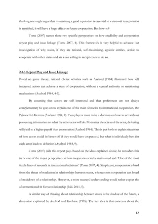 12	
thinking one might argue that maintaining a good reputation is essential to a state—if its reputation
is tarnished, it will have a huge effect on future cooperation. But how so?
Tomz (2007) names these two specific perspectives on how credibility and cooperation
repeat play and issue linkage (Tomz 2007, 4). This framework is very helpful to advance our
investigation of why states, if they are rational, self-maximising, egoistic entities, decide to
cooperate with other states and are even willing to accept costs to do so.
2.2.3 Repeat Play and Issue Linkage
Based on game theory, rational choice scholars such as Axelrod (1984) illustrated how self
interested actors can achieve a state of cooperation, without a central authority or sanctioning
mechanisms (Axelrod 1984, 4-5).
By assuming that actors are self interested and that preferences are not always
complementary he goes on to explain one of the main obstacles to international cooperation, the
Prisoner’s Dilemma (Axelrod 1984, 8). Two players must make a decision on how to act without
possessing information on what the other actor will do. No matter the action of the actor, defecting
will yield to a higher payoff than cooperation (Axelrod 1984). This is put forth to explain situations
of how actors could be better off if they would have cooperated, but what is individually best for
each actor leads to defection (Axelrod 1984, 9).
Tomz (2007) calls this repeat play. Based on the ideas explained above, he considers this
to be one of the major perspective on how cooperation can be maintained and: ‘One of the most
fertile lines of research in international relations.’ (Tomz 2007, 4). Simply put, cooperation is bred
from the threat of retaliation in relationships between states, whereas non-cooperation can breed
a breakdown of a relationship. However, a more nuanced understanding would rather expect the
aforementioned tit for tat relationship (ibid. 2011, 5).
A similar way of thinking about relationship between states is the shadow of the future, a
dimension explained by Axelrod and Keohane (1985). The key idea is that concerns about the
 