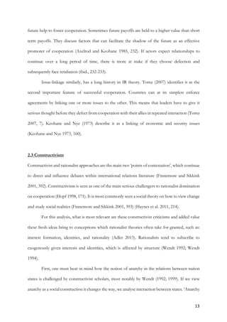 13	
future help to foster cooperation. Sometimes future payoffs are held to a higher value than short
term payoffs. They discuss factors that can facilitate the shadow of the future as an effective
promoter of cooperation (Axelrod and Keohane 1985, 232). If actors expect relationships to
continue over a long period of time, there is more at stake if they choose defection and
subsequently face retaliation (ibid., 232-233).
Issue-linkage similarly, has a long history in IR theory. Tomz (2007) identifies it as the
second important feature of successful cooperation. Countries can at its simplest enforce
agreements by linking one or more issues to the other. This means that leaders have to give it
serious thought before they defect from cooperation with their allies in repeated interaction (Tomz
2007, 7). Keohane and Nye (1973) describe it as a linking of economic and security issues
(Keohane and Nye 1973, 160).
2.3 Constructivism
Constructivist and rationalist approaches are the main two ‘points of contestation’, which continue
to direct and influence debates within international relations literature (Finnemore and Sikkink
2001, 392). Constructivism is seen as one of the main serious challengers to rationalist domination
on cooperation (Hopf 1998, 171). It is most commonly seen a social theory on how to view change
and study social realities (Finnemore and Sikkink 2001, 393) (Haynes et al. 2011, 214).
For this analysis, what is most relevant are these constructivist criticisms and added value
these fresh ideas bring to conceptions which rationalist theories often take for granted, such as:
interest formation, identities, and rationality (Adler 2013). Rationalists tend to subscribe to
exogenously given interests and identities, which is affected by structure (Wendt 1992; Wendt
1994).
First, one must bear in mind how the notion of anarchy in the relations between nation
states is challenged by constructivist scholars, most notably by Wendt (1992; 1999). If we view
anarchy as a social construction it changes the way, we analyse interaction between states. ‘Anarchy
 