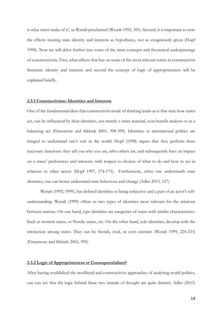 14	
is what states make of it’, as Wendt proclaimed (Wendt 1992, 395). Second, it is important to note
the effects treating state identity and interests as hypotheses, not as exogenously given (Hopf
1998). Now we will delve further into some of the main concepts and theoretical underpinnings
of constructivism. First, what effects that has on some of the most relevant terms in constructivist
literature: identity and interests and second the concept of logic of appropriateness will be
explained briefly.
2.3.1 Constructivism: Identities and Interests
One of the fundamental ideas that constructivist mode of thinking lends us is that state how states
act, can be influenced by their identities, not merely a strict material, cost-benefit analysis or as a
balancing act (Finnemore and Sikkink 2001, 398-399). Identities in international politics are
integral to understand one’s role in the world. Hopf (1998) argues that they perform three
necessary functions: they tell you who you are, who others are, and subsequently have an impact
on a states’ preferences and interests, with respect to choices of what to do and how to act in
relations to other actors (Hopf 1997, 174-175). Furthermore, when one understands state
identities, one can better understand state behaviour and change (Adler 2013, 127)
Wendt (1992; 1999), has defined identities as being subjective and a part of an actor’s self-
understanding. Wendt (1999) offers us two types of identities most relevant for the relations
between nations. On one hand, type identities are categories of states with similar characteristics.
Such as western states, or Nordic states, etc. On the other hand, role identities, develop with the
interaction among states. They can be friends, rival, or even enemies (Wendt 1999, 224-233)
(Finnemore and Sikkink 2001, 399).
2.3.2 Logic of Appropriateness or Consequentialism?
After having established the neoliberal and constructivist approaches of analysing world politics,
one can see that the logic behind these two strands of thought are quite distinct. Adler (2013)
 