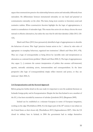 15	
argues that constructivists perceive the relationship between action and rationality differently from
rationalists. He differentiates between instrumental rationality on one hand and practical or
communicative rationality on the other. The latter, being more sensitive to historical, social and
normative realities. When constructivist theorists highlight the the logic of appropriateness, it
stands in contradiction of rationalist logic. This means that actors do not always choose the most
rational or effective alternatives, but rather the ones that fit with their identities (Adler 2013, 124-
125).
March and Olsen (2011) have persuasively identified a logic of appropriateness to describe
the behaviour of actors. This ‘logic’ perceives human action to be: ‘…driven by rules rules of
appropriate or exemplary behaviour, organized into institutions.’ (March and Olsen 2011, 478).
They see a logic of consequentiality as being driven by: ‘possible rules and interpretations as
alternatives as a rational choice problem.’ (March and Olsen 2004, 5). The logic of appropriateness
they argue: ‘[…] contrasts the current interpretation of politics that assumes self-interested,
egoistic, rationally calculating actors, instrumentalism and consequentialism. In the latter
perspective [the logic of consequentialism] simply reflect interests and power, or they are
irrelevant.’ (ibid. 2004, 5).
2.4: Europeanisation and the Sectoral Approach
Before going into further detail on the case study it is important to note the academic literature on
Icelandic foreign policy and its Europeanisation. Despite the fact that Iceland is not a member of
the EU, it has been recorded by numerous of scholars (Jonsdottir 2013) (Bergmann 2009).
Iceland can be established as a reluctant European in terms of European integration,
working on the edge (Thorhallsson 2004). For the largest part of the 20th
century it was reliant on
the United States as their closest ally (Thorhallsson 2013) (Ingimundarsson 2007). After the US
closed its military base in Iceland, in 2006 the government had to realign themselves
 