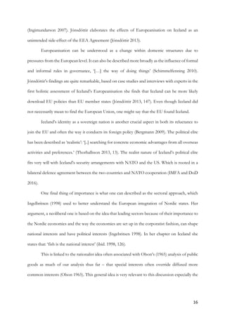 16	
(Ingimundarson 2007). Jónsdóttir elaborates the effects of Europeanisation on Iceland as an
unintended side-effect of the EEA Agreement (Jónsdóttir 2013).
Europeanisation can be understood as a change within domestic structures due to
pressures from the European level. It can also be described more broadly as the influence of formal
and informal rules in governance, ‘[…] the way of doing things’ (Schimmelfenning 2010).
Jónsdóttir’s findings are quite remarkable, based on case studies and interviews with experts in the
first holistic assessment of Iceland’s Europeanisation she finds that Iceland can be more likely
download EU policies than EU member states (Jónsdóttir 2013, 147). Even though Iceland did
not necessarily mean to find the European Union, one might say that the EU found Iceland.
Iceland’s identity as a sovereign nation is another crucial aspect in both its reluctance to
join the EU and often the way it conducts its foreign policy (Bergmann 2009). The political elite
has been described as ‘realistic’: ‘[..] searching for concrete economic advantages from all overseas
activities and preferences.’ (Thorhallsson 2013, 13). The realist nature of Iceland’s political elite
fits very will with Iceland’s security arrangements with NATO and the US. Which is rooted in a
bilateral defence agreement between the two countries and NATO cooperation (IMFA and DoD
2016).
One final thing of importance is what one can described as the sectoral approach, which
Ingelbritsen (1998) used to better understand the European integration of Nordic states. Her
argument, a neoliberal one is based on the idea that leading sectors because of their importance to
the Nordic economies and the way the economies are set up in the corporatist fashion, can shape
national interests and have political interests (Ingebritsen 1998). In her chapter on Iceland she
states that: ‘fish is the national interest’ (ibid. 1998, 126).
This is linked to the rationalist idea often associated with Olson’s (1965) analysis of public
goods as much of our analysis thus far – that special interests often override diffused more
common interests (Olson 1965). This general idea is very relevant to this discussion especially the
 