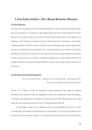 18	
	
3. Case Study: Iceland — EU—Russia Restrictive Measures
3.1 Case Selection
To answer the research question on why Iceland decided to cooperate with western allies and take
part in the sanctions, it is important to thoroughly analyse the decision-making which led to the
decision. In this chapter, this process will be reviewed. The broader picture of the legitimacy or
efficiency of EU sanctions in general are left for other discussions. Furthermore, the decision-
making procedures of the EU are also outside the scope of this paper. This analysis addresses the
question of cooperation more specifically; why a small non-member state decided to cooperate.
Therefore, I will first take a closer look at the restrictive measures and map Iceland’s involvement
in them. Second, I zoom in to look at the decision-making process within Iceland. Third, I will
explain the dilemma at hand for Icelandic officials, and why one can argue that this decision was
noteworthy.
3.2: EU Sanctions: Iceland Cooperates
‘We can’t just follow the EU — adopting restrictive measures blindly. ‘ (Gunnlaugsson 2016).
Prime Minister Sigmundur Davíð Gunnlaugsson 2016
On the 17th
of March in 2014, the European Council declared that new states had aligned
themselves with restrictive measures regarding the actions that undermined: ‘territorial integrity,
sovereignty and independence of Ukraine’ (European Council 2014). Meaning that they would
adopt the same restrictive measures as the EU had designed and executed.
At first sight, it might seem a declaration like any other published by the EU, to show
symbolic unity and strength in numbers. But, at a closer glance, one can see that the decision, for
at least one of those countries, Iceland — was hugely consequential. It has even been described as
 