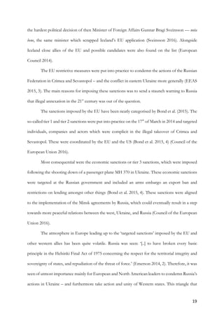 19	
the hardest political decision of then Minister of Foreign Affairs Gunnar Bragi Sveinsson — nota
bene, the same minister which scrapped Iceland’s EU application (Sveinsson 2016). Alongside
Iceland close allies of the EU and possible candidates were also found on the list (European
Council 2014).
The EU restrictive measures were put into practice to condemn the actions of the Russian
Federation in Crimea and Sevastopol – and the conflict in eastern Ukraine more generally (EEAS
2015, 3). The main reasons for imposing these sanctions was to send a staunch warning to Russia
that illegal annexation in the 21st
century was out of the question.
The sanctions imposed by the EU have been neatly categorised by Bond et al. (2015). The
so-called tier 1 and tier 2 sanctions were put into practice on the 17th
of March in 2014 and targeted
individuals, companies and actors which were complicit in the illegal takeover of Crimea and
Sevastopol. These were coordinated by the EU and the US (Bond et al. 2015, 4) (Council of the
European Union 2016).
Most consequential were the economic sanctions or tier 3 sanctions, which were imposed
following the shooting down of a passenger plane MH 370 in Ukraine. These economic sanctions
were targeted at the Russian government and included an arms embargo an export ban and
restrictions on lending amongst other things (Bond et al. 2015, 4). These sanctions were aligned
to the implementation of the Minsk agreements by Russia, which could eventually result in a step
towards more peaceful relations between the west, Ukraine, and Russia (Council of the European
Union 2016).
The atmosphere in Europe leading up to the ‘targeted sanctions’ imposed by the EU and
other western allies has been quite volatile. Russia was seen: ‘[..] to have broken every basic
principle in the Helsinki Final Act of 1975 concerning the respect for the territorial integrity and
sovereignty of states, and repudiation of the threat of force.’ (Emerson 2014, 2). Therefore, it was
seen of utmost importance mainly for European and North American leaders to condemn Russia’s
actions in Ukraine – and furthermore take action and unity of Western states. This triangle that
 