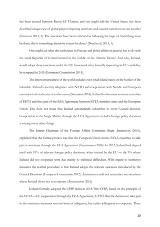 20	
has been created between Russia-EU-Ukraine, and one might add the United States, has been
described unique case of global players imposing sanctions and counter-sanctions on one another
(Emerson 2013, 2). The sanctions have been criticised as following the logic of ‘something must
be done; this is something; therefore it must be done.’ (Bond et al. 2015, 1).
One might ask what this turbulence in Europe and global affairs in general, has to do with
the small Republic of Iceland located in the middle of the Atlantic Ocean? And why, Iceland,
would adopt these sanctions under the EU framework after formally requesting its EU candidacy
be scrapped in 2015 (European Commission 2015).
The interconnectedness of the world includes even small island states on the border of the
habitable. Iceland’s security allegiance with NATO and cooperation with Nordic and European
countries is of vital concern to the nation (Sveinsson 2016). Iceland furthermore remains a member
of EFTA and thus part of the EEA Agreement between EFTA member states and the European
Union. This does not mean that Iceland automatically subscribes to every Council decision.
Cooperation in the Single Market through the EEA Agreement excludes foreign policy decisions
– among many other things.
The former Chairman of the Foreign Affairs Committee Birgir Ármansson (2016),
explained that the formal process was that the European Union invites EFTA countries to take
part in sanctions through the EEA Agreement (Ármannsson 2016). In 2012, Iceland had aligned
itself with 91% of relevant foreign policy decisions, when invited by the EU — the 9% where
Iceland did not cooperate were due mainly to technical difficulties. With regard to restrictive
measures the normal procedure is that Iceland adopts the relevant sanctions introduced by the
Council Decisions (European Commission 2012). Ármansson could not remember any occasions
where Iceland chose not to cooperate (Ármannsson 2016).
Iceland formally adopted the CFSP decision 2014/386/CFSP, based on the principle of
the EFTA—EU cooperation through the EEA Agreement, 2/1993. But the decision to take part
in the restrictive measures was not born of obligation, but rather willingness to cooperate. There
 