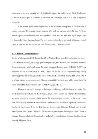 21	
is no clause in any agreement between Iceland and any other actor which states that Iceland should
or should not take part in sanctions of any kind. As a sovereign state it is to take independent
decisions.
What is even more interesting to note is that Iceland’s participation in the sanctions is
mainly symbolic. The former foreign minister who took the decision conceded that: ‘[..] from
Iceland’s point of view the sanctions were symbolic. There is no real trade with any of the products
or financial services that were listed. The only project affected was one small submarine – which
could be used for warfare — but was built for oil drilling.’ (Sveinsson 2016).
3.2.1: Russian Countermeasures
On the 6th
of August in 2014, Russian President, Vladimir Putin signed decree banning the import
of a variety of products, including: agricultural products, raw materials, fish and other foodstuff
from the countries which had signed the sanctions against Russian actors (ERPS 2015, 3). These
sanctions are still in place and affect all EU countries, but the effects vary considerably; mainly
affecting producers in the agricultural sector within the EU member states (ERPS 2015, 4-6). A
year later, Iceland along with Albania, Montenegro and Liechtenstein were added to the list of the
states affected by the countermeasures (ERPS 2015, 3) (IMFA 2016, 7).
The countermeasures imposed by Russia proportionately hit Iceland more negatively than
most other countries (Reykjavik Economics 2016, 5). This is due to the reliance of the Icelandic
economy on seafood exports, it being among the largest seafood exporters in the world — and
how relatively important the Russian market is to the seafood industry — especially for mackerel
(Reykjavik Economics 2016, 5). The fisheries lobby group Fisheries Iceland and its main
spokesperson Jens Garðar Helgason, criticised the decision to join the sanctions due to a lack of
strategic thinking, a lack of information flow and a lack of consideration for interests of the fishing
industry (Helgason 2016).
 