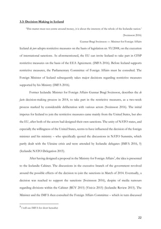 22	
3.3: Decision-Making in Iceland
‘This matter must not centre around money, it is about the interests of the whole of the Icelandic nation.’
(Sveinsson 2016)
Gunnar Bragi Sveinsson — Minister for Foreign Affairs
Iceland de jure adopts restrictive measures on the basis of legislation nr. 93/2008, on the execution
of international sanctions. As aforementioned, the EU can invite Iceland to take part in CFSP
restrictive measures on the basis of the EEA Agreement. (IMFA 2016). Before Iceland supports
restrictive measures, the Parliamentary Committee of Foreign Affairs must be consulted. The
Foreign Minister of Iceland subsequently takes major decisions regarding restrictive measures
supported by his Ministry (IMFA 2016).
Former Icelandic Minister for Foreign Affairs Gunnar Bragi Sveinsson, describes the de
facto decision-making process in 2014, to take part in the restrictive measures, as a two-week
process marked by considerable deliberation with various actors (Sveinsson 2016). The initial
impetus for Iceland to join the restrictive measures came mainly from the United States, but also
the EU, after both of the actors had designed their own sanctions. The unity of NATO states, and
especially the willingness of the United States, seems to have influenced the decision of the foreign
minister and his ministry – who specifically quoted the discussions in NATO Summits, which
partly dealt with the Ukraine crisis and were attended by Icelandic delegates (IMFA 2016, 5)
(Icelandic NATO Delegation 2015).
After having designed a proposal in the Ministry for Foreign Affairs3
, the idea is presented
to the Icelandic Cabinet. The discussions in the executive branch of the government revolved
around the possible effects of the decision to join the sanctions in March of 2014. Eventually, a
decision was reached to support the sanctions (Sveinsson 2016), despite of media rumours
regarding divisions within the Cabinet (RÚV 2015) (Visir.is 2015) (Icelandic Review 2015). The
Minister and the IMFA then consulted the Foreign Affairs Committee – which in turn discussed
																																																								
3
	I will use IMFA for short hereafter
 