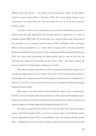 23	
different sides to the decision — the decision of the Committee was simple: ‘To fully support
restrictive measures against Russia.’ (Ármansson 2016). The former foreign minister was as
unequivocal as he asserted that: ‘The only clear option for me was to join [the sanctions].’
(Sveinsson 2016).
For twelve months, after the original decision was reached by the Icelandic government in
March of 2014 and until August 2015, when Russians imposed an import ban on a variety of
Icelandic products (IMFA 2016, 18), all hell broke loose. Fisheries lobby groups representatives
have described it as an ‘extremely stressful summer of 2015.’ (Ólafsdóttir 2016) and Foreign
Minister Sveinsson described it as a: ‘serious blow.’ (Al Jazeera 2015). He had expected the
Russians to add Iceland to the list, but the ferocity and disproportionality surprised him (Sveinsson
2016). The lobby groups representing the fishing industry tried to make the case that this
countermeasure imposed by the Russians was too serious a blow – and tried to evaluate the
interests at stake for the fishing industry (Helgason et al. 2016).
What followed might be described as a turf-war between the fishing lobby groups on one
side and the foreign minister and his ministry on the other. Former foreign minister Sveinsson
describes pressures as high and accused the lobby groups of wanting Iceland to: ‘change horses in
midstream’, but feels he and his ministry did a good job of keeping the fishing lobby groups
informed (Sveinsson 2016).
Three reports were subsequently released analysing the impact of the countermeasures.
The first was from the Regional Development Institute in 2015, which described highly negative
impacts on around ten communities in Iceland and estimated that there could be a serious loss of
wages for employees (Icelandic Regional Development Institute 2015, 2-3).
The latter was prepared on the behest of an ad hoc task force from various government
agencies and Fisheries Iceland (SFS) to assess the economic impact of the Russian counter-
sanctions (Reykjavík Economic 2016). It was published in early 2016 and their outlook was quite
bleak — highlighting the loss of revenue of Icelandic companies and the loss of trade that could
 