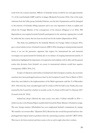 24	
result from the counter-sanctions. Billions of Icelandic krónas would be lost and approximately
1% of the total Icelandic GDP could be in danger (Reykjavík Economic 2016). One of the main
criticisms from the lobby group, Icelandic Fisheries, was the lack of preparation and the disregard
to the interests of Icelandic fishing exporters and it was very important to them to explain and
inform the Foreign Minister of the consequences of his decision (Helgason et al. 2016). PM
Sigmundsson, was sceptical towards Iceland’s participation in the sanctions, arguing that it would
be unfair that the country that was least involved was hit the hardest (Sigmundsson 2016).
The third, was published by the Icelandic Ministry for Foreign Affairs in January 2016,
gave a more holistic review of Iceland’s interests (IMFA 2016). Keeping in mind potential material
losses, it set out the persuasive argument that respect for international law and territorial
sovereignty was quintessential for Iceland, due to its reliance of escaping international anarchy. It
furthermore highlighted the importance of cooperation and solidarity with its allies and the general
notion that deviation from Iceland’s set course in international relations would bear negative
consequences (IMFA 2016, 2-6).
In spite of objections and rivalries in Iceland and other European countries, the economic
sanctions have been prolonged numerous times by the European Council. First in March of 2015,
when they were linked to the implementation of the Minsk agreements until the 31 of December
2015. After that they were extended again until 31 of July in 2016 for half a year. Finally, they were
renewed by the Council for a further six months on the 31 of July in 2016 until 31 of January 2017
(Council of the EU 2016).
Iceland has always followed the same course even after a Cabinet reshuffle in 2016 —
which was due to the Panama Papers scandal which forced the Prime Minister of Iceland to resign.
The new foreign minister Alfreðsdóttir has even emphasised Iceland’s commitment by stating:
‘We stand by our western allies.’ (Kjarninn 2015). Russia has also stood their ground and have also
prolonged their import band on products from the sanctioning countries until 2017 (RÚV 2016).
This issue is far from resolved and there seems to be no end in sight when this is written.
 