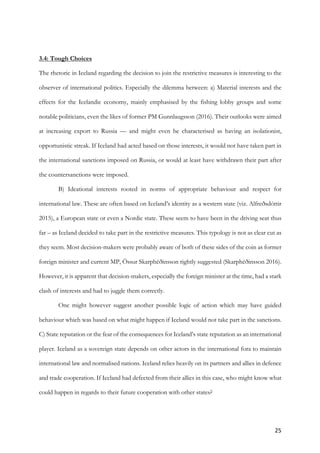 25	
3.4: Tough Choices
The rhetoric in Iceland regarding the decision to join the restrictive measures is interesting to the
observer of international politics. Especially the dilemma between: a) Material interests and the
effects for the Icelandic economy, mainly emphasised by the fishing lobby groups and some
notable politicians, even the likes of former PM Gunnlaugsson (2016). Their outlooks were aimed
at increasing export to Russia — and might even be characterised as having an isolationist,
opportunistic streak. If Iceland had acted based on those interests, it would not have taken part in
the international sanctions imposed on Russia, or would at least have withdrawn their part after
the countersanctions were imposed.
B) Ideational interests rooted in norms of appropriate behaviour and respect for
international law. These are often based on Iceland’s identity as a western state (viz. Alfreðsdóttir
2015), a European state or even a Nordic state. These seem to have been in the driving seat thus
far – as Iceland decided to take part in the restrictive measures. This typology is not as clear cut as
they seem. Most decision-makers were probably aware of both of these sides of the coin as former
foreign minister and current MP, Össur Skarphéðinsson rightly suggested (Skarphéðinsson 2016).
However, it is apparent that decision-makers, especially the foreign minister at the time, had a stark
clash of interests and had to juggle them correctly.
One might however suggest another possible logic of action which may have guided
behaviour which was based on what might happen if Iceland would not take part in the sanctions.
C) State reputation or the fear of the consequences for Iceland’s state reputation as an international
player. Iceland as a sovereign state depends on other actors in the international fora to maintain
international law and normalised nations. Iceland relies heavily on its partners and allies in defence
and trade cooperation. If Iceland had defected from their allies in this case, who might know what
could happen in regards to their future cooperation with other states?
 