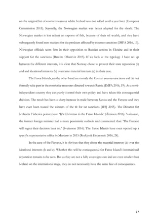 27	
on the original list of countermeasures whilst Iceland was not added until a year later (European
Commission 2015). Secondly, the Norwegian market was better adapted for the shock. The
Norwegian market is less reliant on exports of fish, because of their oil wealth, and they have
subsequently found new markets for the products affected by counter sanctions (IMFA 2016, 19).
Norwegian officials seem firm in their opposition to Russian actions in Ukraine and in their
support for the sanctions (Barents Observer 2015). If we look at the typology I have set up
between the different interests, it is clear that Norway chose to protect their state reputation (c)
and and ideational interests (b) overcame material interests (a) in their case.
The Faroe Islands, on the other hand are outside the Russian countersanctions and do not
formally take part in the restrictive measures directed towards Russia (IMFA 2016, 19). As a semi-
independent country they can partly control their own policy and have taken this consequential
decision. The result has been a sharp increase in trade between Russia and the Faroese and they
have even been touted the winners of the tit for tat sanctions (WSJ 2015). The Director for
Icelandic Fisheries pointed out: ‘It’s Christmas in the Faroe Islands.’ (Árnason 2016). Sveinsson,
the former foreign minister had a more pessimistic outlook and commented that: ‘The Faroese
will regret their decision later on.’ (Sveinsson 2016). The Faroe Islands have even opened up a
specific representative office in Moscow in 2015 (Reykjavik Economic 2016, 28).
In the case of the Faroese, it is obvious that they chose the material interests (a) over the
ideational interests (b and c). Whether this will be consequential for Faroe Island’s international
reputation remains to be seen. But as they are not a fully sovereign state and are even smaller than
Iceland on the international stage, they do not necessarily have the same fear of consequences. 	
	 	
 