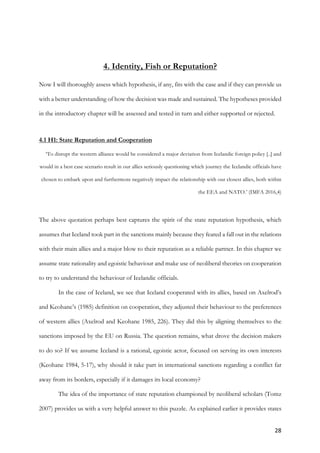 28	
	
4. Identity, Fish or Reputation?
Now I will thoroughly assess which hypothesis, if any, fits with the case and if they can provide us
with a better understanding of how the decision was made and sustained. The hypotheses provided
in the introductory chapter will be assessed and tested in turn and either supported or rejected.
4.1 H1: State Reputation and Cooperation
‘To disrupt the western alliance would be considered a major deviation from Icelandic foreign policy [..] and
would in a best case scenario result in our allies seriously questioning which journey the Icelandic officials have
chosen to embark upon and furthermore negatively impact the relationship with our closest allies, both within
the EEA and NATO.’ (IMFA 2016,4)
The above quotation perhaps best captures the spirit of the state reputation hypothesis, which
assumes that Iceland took part in the sanctions mainly because they feared a fall out in the relations
with their main allies and a major blow to their reputation as a reliable partner. In this chapter we
assume state rationality and egoistic behaviour and make use of neoliberal theories on cooperation
to try to understand the behaviour of Icelandic officials.
In the case of Iceland, we see that Iceland cooperated with its allies, based on Axelrod’s
and Keohane’s (1985) definition on cooperation, they adjusted their behaviour to the preferences
of western allies (Axelrod and Keohane 1985, 226). They did this by aligning themselves to the
sanctions imposed by the EU on Russia. The question remains, what drove the decision makers
to do so? If we assume Iceland is a rational, egoistic actor, focused on serving its own interests
(Keohane 1984, 5-17), why should it take part in international sanctions regarding a conflict far
away from its borders, especially if it damages its local economy?
The idea of the importance of state reputation championed by neoliberal scholars (Tomz
2007) provides us with a very helpful answer to this puzzle. As explained earlier it provides states
 