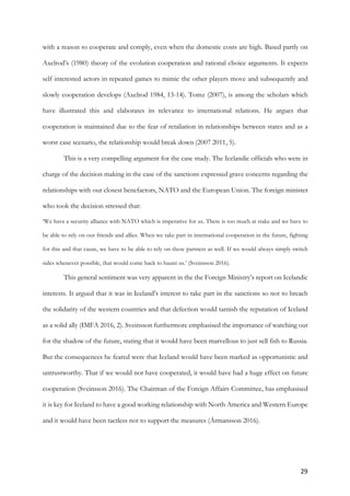29	
with a reason to cooperate and comply, even when the domestic costs are high. Based partly on
Axelrod’s (1980) theory of the evolution cooperation and rational choice arguments. It expects
self interested actors in repeated games to mimic the other players move and subsequently and
slowly cooperation develops (Axelrod 1984, 13-14). Tomz (2007), is among the scholars which
have illustrated this and elaborates its relevance to international relations. He argues that
cooperation is maintained due to the fear of retaliation in relationships between states and as a
worst case scenario, the relationship would break down (2007 2011, 5).
This is a very compelling argument for the case study. The Icelandic officials who were in
charge of the decision making in the case of the sanctions expressed grave concerns regarding the
relationships with our closest benefactors, NATO and the European Union. The foreign minister
who took the decision stressed that:
‘We have a security alliance with NATO which is imperative for us. There is too much at stake and we have to
be able to rely on our friends and allies. When we take part in international cooperation in the future, fighting
for this and that cause, we have to be able to rely on these partners as well. If we would always simply switch
sides whenever possible, that would come back to haunt us.’ (Sveinsson 2016).
This general sentiment was very apparent in the the Foreign Ministry’s report on Icelandic
interests. It argued that it was in Iceland’s interest to take part in the sanctions so not to breach
the solidarity of the western countries and that defection would tarnish the reputation of Iceland
as a solid ally (IMFA 2016, 2). Sveinsson furthermore emphasised the importance of watching out
for the shadow of the future, stating that it would have been marvellous to just sell fish to Russia.
But the consequences he feared were that Iceland would have been marked as opportunistic and
untrustworthy. That if we would not have cooperated, it would have had a huge effect on future
cooperation (Sveinsson 2016). The Chairman of the Foreign Affairs Committee, has emphasised
it is key for Iceland to have a good working relationship with North America and Western Europe
and it would have been tactless not to support the measures (Ármansson 2016).
 