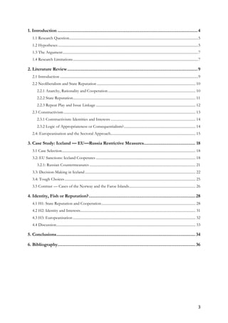 3	
1. Introduction .....................................................................................................................4	
1.1 Research Question............................................................................................................................................5	
1.2 Hypotheses ........................................................................................................................................................5	
1.3 The Argument...................................................................................................................................................7	
1.4 Research Limitations........................................................................................................................................7	
2. Literature Review.............................................................................................................9	
2.1 Introduction ......................................................................................................................................................9	
2.2 Neoliberalism and State Reputation ........................................................................................................... 10	
2.2.1 Anarchy, Rationality and Cooperation............................................................................................... 10	
2.2.2 State Reputation..................................................................................................................................... 11	
2.2.3 Repeat Play and Issue Linkage ............................................................................................................ 12	
2.3 Constructivism............................................................................................................................................... 13	
2.3.1 Constructivism: Identities and Interests ............................................................................................ 14	
2.3.2 Logic of Appropriateness or Consequentialism?.............................................................................. 14	
2.4: Europeanisation and the Sectoral Approach............................................................................................ 15	
3. Case Study: Iceland — EU—Russia Restrictive Measures........................................... 18	
3.1 Case Selection................................................................................................................................................. 18	
3.2: EU Sanctions: Iceland Cooperates ............................................................................................................ 18	
3.2.1: Russian Countermeasures ................................................................................................................... 21	
3.3: Decision-Making in Iceland........................................................................................................................ 22	
3.4: Tough Choices.............................................................................................................................................. 25	
3.5 Contrast — Cases of the Norway and the Faroe Islands........................................................................ 26	
4. Identity, Fish or Reputation?......................................................................................... 28	
4.1 H1: State Reputation and Cooperation...................................................................................................... 28	
4.2 H2: Identity and Interests............................................................................................................................. 31	
4.3 H3: Europeanisation ..................................................................................................................................... 32	
4.4 Discussion....................................................................................................................................................... 33	
5. Conclusions.................................................................................................................... 34	
6. Bibliography................................................................................................................... 36	
	
	
 
