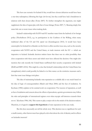 30	
The best case scenario for Iceland if they would have chosen defection would have been
a one-time redemption, following this logic (tit-for-tat), but they could have had a breakdown in
relations with their closest allies (Tomz 2007). To further strengthen the argument, one might
supplement the idea of repeat play with that of issue linkage (Tomz 2007, 7). Meaning simply that
states link one or more issues when making deals.
Iceland’s relationship with NATO and EU member states form the bedrock of its foreign
policy (Thorhallsson 2013), e.g. its participation in the Coalition of the Willing, when many
traditional allies of the US and UK opted out (Gunnlaugsson 2015). It would have been
catastrophic for Iceland for a blunder on this front to affect another issue area, such as the security
cooperation with NATO and the United States, or trade interests with the EU — which are
imperative to Iceland. Icelandic decision makers knew that there was no other possibility than
close cooperation with these actors and which must have affected the decision. One might also
mention that only recently the United States reaffirmed their security cooperation with Iceland
(DoD and IMFA 2016). This might be a clue that Iceland’s relationship with the United States has
strengthened, which could possibly be linked to its firm stance on the restrictive measures and a
hint that some issue linkage took place.
The idea of maintaining Icelandic state reputation as a reliable ally is very much based on
the idea of logic of consequentialism (March and Olsen 2004) and the fear of retaliation. As
Keohane (1984) explains in his seminal work on cooperation: ‘For reasons of reputation, as well
as fear of retaliation and concern about the effects of precedents, egoistic governments may follow
the rules and principles of international regimes even when myopic self-interests counsels them
not to.’ (Keohane 1984, 106). This seems to play a major role in the minds of the decision makers.
Therefore, it is logical to support this hypothesis of state reputation in this case study.
But this does necessarily not tell the whole story. This decision was so significant for such
a small country, other factors must have played a role what about the role of identity and its effects
on Icelandic interests?
 