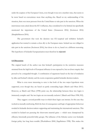 33	
under the auspices of the European Union, even though it was not a member state, that seems to
be more based on convenience more than anything else. Based on my understanding of the
situation, there was more pressure from the United States to take part in the sanctions. When the
interviewees were asked about the EU’s influence, they considered it to be limited, but specifically
mentioned the importance of the United States (Ármansson 2016) (Sveinsson 2016)
(Skarphéðinsson 2016).
The government that took the decision was EU-sceptical and withdrew Iceland’s
application but wanted to remain a close ally to the European states. Iceland was not obliged to
take part in the sanctions (Sveinsson 2016), but chose to do so, based on a different reasoning.
The hypothesis of Icelandic Europeanisation must therefore be rejected.
4.4 Discussion
The original hunch of the author was that Iceland’s participation in the restrictive measures
stemmed from the high levels of European influence it was exposed to, but on closer enquiry that
proved to be a misguided thought. A combination of arguments based on the fear of retaliation
by allies and Iceland’s identity and the norm cooperation guided Icelandic decision makers.
What is even more interesting to note is that both of the two major hypothesis were
supported, even though they are based on partly contending logics (March and Olsen 2011).
However, as March and Olsen (1998) point out, the relationship between these two logics is
immensely complex and: ‘the two logics are not mutually exclusive’ (March and Olsen 1998, 952).
They suggest a several possible ways in which these logics can interact. In this case they
worked as mutually reinforcing. Both the fear of consequences and logic of appropriate behaviour
resulted in Icelandic decision makers supporting and maintaining the international sanctions. This
resulted in Iceland not pursuing the short-term material gains — which were championed by
efficient, historically powerful lobby groups. The influence of the fisheries sector over Icelandic
foreign policy has long been notable (Thorhallsson 2004) (Ingelbritsen 1998). This makes the
 