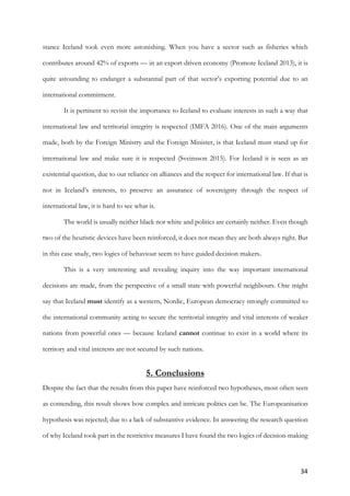 34	
stance Iceland took even more astonishing. When you have a sector such as fisheries which
contributes around 42% of exports — in an export driven economy (Promote Iceland 2013), it is
quite astounding to endanger a substantial part of that sector’s exporting potential due to an
international commitment.
It is pertinent to revisit the importance to Iceland to evaluate interests in such a way that
international law and territorial integrity is respected (IMFA 2016). One of the main arguments
made, both by the Foreign Ministry and the Foreign Minister, is that Iceland must stand up for
international law and make sure it is respected (Sveinsson 2015). For Iceland it is seen as an
existential question, due to our reliance on alliances and the respect for international law. If that is
not in Iceland’s interests, to preserve an assurance of sovereignty through the respect of
international law, it is hard to see what is.
The world is usually neither black nor white and politics are certainly neither. Even though
two of the heuristic devices have been reinforced, it does not mean they are both always right. But
in this case study, two logics of behaviour seem to have guided decision makers.
This is a very interesting and revealing inquiry into the way important international
decisions are made, from the perspective of a small state with powerful neighbours. One might
say that Iceland must identify as a western, Nordic, European democracy strongly committed to
the international community acting to secure the territorial integrity and vital interests of weaker
nations from powerful ones — because Iceland cannot continue to exist in a world where its
territory and vital interests are not secured by such nations.
5. Conclusions
Despite the fact that the results from this paper have reinforced two hypotheses, most often seen
as contending, this result shows how complex and intricate politics can be. The Europeanisation
hypothesis was rejected; due to a lack of substantive evidence. In answering the research question
of why Iceland took part in the restrictive measures I have found the two logics of decision-making
 