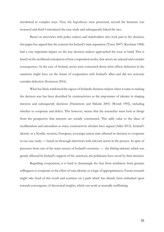 35	
interlinked in complex ways. First, the hypotheses were presented, second the literature was
reviewed and third I introduced the case study and subsequently linked the two.
Based on interviews with policy makers and stakeholders who took part in the decision,
this paper has argued that the concern for Iceland’s state reputation (Tomz 2007) (Keohane 1984)
had a very important impact on the way decision makers approached the issue at hand. This is
based on the neoliberal conception of how cooperation works, that actors are rational and consider
consequences. In the case of Iceland, actors were concerned about what effects defection in the
sanctions might have on the future of cooperation with Iceland’s allies and did not seriously
consider defection (Sveinsson 2016).
What has likely reinforced the vigour of Icelandic decision-makers when it came to making
the decision was has been described by constructivists as the importance of identity in shaping
interests and subsequently decisions (Finnemore and Sikkink 2001) (Wendt 1992), including
whether to cooperate and defect. This however, means that the researcher must look at things
from the perspective that interests are socially constructed. This adds value to the ideas of
neoliberalism and rationalism as many constructivist scholars have argued (Adler 2013). Iceland’s
identity as a Nordic, western, European, sovereign nation state affected its decision to cooperate
in our case study — based on thorough interviews with relevant actors in the process. In spite of
pressures from one of the main sectors of Iceland’s economy — the fishing industry which was
greatly affected by Iceland’s support of the sanctions, the politicians have stood by their decision.
Regarding cooperation, it is hard to disentangle the fear from retaliation from genuine
willingness to cooperate or the effect of state identity or a logic of appropriateness. Future research
might take heed of this result and continue on a path which has already been embarked upon
towards convergence of theoretical insights, which can work as mutually reaffirming.
	 	
 