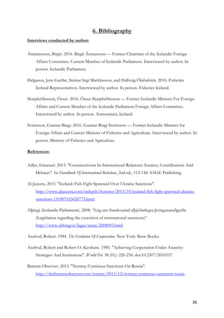36	
6. Bibliography
Interviews conducted by author:
Ármannsson, Birgir. 2016. Birgir Ármansson — Former Chairman of the Icelandic Foreign
Affairs Committee. Current Member of Icelandic Parliament. Interviewed by author. In
person. Icelandic Parliament.
Helgason, Jens Garðar, Steinar Ingi Matthíasson, and Hallveig Ólafsdóttir. 2016. Fisheries
Iceland Representatives. Interviewed by author. In person. Fisheries Iceland.
Skarphéðinsson, Össur. 2016. Össur Skarphéðinsson — Former Icelandic Minister For Foreign
Affairs and Current Member of the Icelandic Parliament Foreign Affairs Committee.
Interviewed by author. In person. Austurstræti, Iceland.
Sveinsson, Gunnar Bragi. 2016. Gunnar Bragi Sveinsson — Former Icelandic Minister for
Foreign Affairs and Current Minister of Fisheries and Agriculture. Interviewed by author. In
person. Ministry of Fisheries and Agriculture.
References:
Adler, Emanuel. 2013. "Constructivism In International Relations: Sources, Contributions And
Debates". In Handbook Of International Relations, 2nd ed., 112-144. SAGE Publishing.
Al Jazeera. 2015. "Iceland: Fish Fight Spawned Over Ukraine Sanctions".
http://www.aljazeera.com/indepth/features/2015/10/iceland-fish-fight-spawned-ukraine-
sanctions-151007115626775.html.
Alþingi (Icelandic Parliament). 2008. “Lög um framkvæmd alþjóðarlegra þvingunaraðgerða
(Legislation regarding the execution of international sanctions)“
http://www.althingi.is/lagas/nuna/2008093.html
Axelrod, Robert. 1984. The Evolution Of Cooperation. New York: Basic Books.
Axelrod, Robert and Robert O. Keohane. 1985. "Achieving Cooperation Under Anarchy:
Strategies And Institutions". World Pol. 38 (01): 226-254. doi:10.2307/2010357.
Barents Observer. 2015. "Norway Continues Sanctions On Russia".
http://thebarentsobserver.com/society/2015/12/norway-continues-sanctions-russia.
 