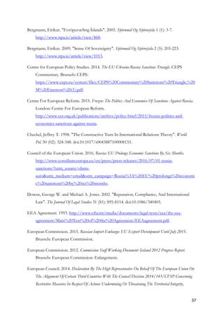 37	
Bergmann, Eíríkur. "Evrópuvæðing Íslands". 2005. Stjórnmál Og Stjórnsýsla 1 (1): 3-7.
http://www.irpa.is/article/view/868.
Bergmann, Eiríkur. 2009. "Sense Of Sovereignty". Stjórnmál Og Stjórnsýsla 2 (5): 203-223.
http://www.irpa.is/article/view/1013.
Centre for European Policy Studies. 2014. The EU-Ukraine-Russia Sanctions Triangle. CEPS
Commentary. Brussels: CEPS.
https://www.ceps.eu/system/files/CEPS%20Commentary%20Sanctions%20Triangle,%20
M%20Emerson%20(1).pdf.
Centre For European Reform. 2015. Frozen: The Politics And Economics Of Sanctions Against Russia.
London: Centre For European Reform.
http://www.cer.org.uk/publications/archive/policy-brief/2015/frozen-politics-and-
economics-sanctions-against-russia.
Checkel, Jeffrey T. 1998. "The Constructive Turn In International Relations Theory". World
Pol. 50 (02): 324-348. doi:10.1017/s0043887100008133.
Council of the European Union. 2016. Russia: EU Prolongs Economic Sanctions By Six Months.
http://www.consilium.europa.eu/en/press/press-releases/2016/07/01-russia-
sanctions/?utm_source=dsms-
auto&utm_medium=email&utm_campaign=Russia%3A%20EU%20prolongs%20economi
c%20sanctions%20by%20six%20months.
Downs, George W. and Michael A. Jones. 2002. "Reputation, Compliance, And International
Law". The Journal Of Legal Studies 31 (S1): S95-S114. doi:10.1086/340405.
EEA Agreement. 1993. http://www.efta.int/media/documents/legal-texts/eea/the-eea-
agreement/Main%20Text%20of%20the%20Agreement/EEAagreement.pdf.
European Commission. 2015. Russian Import Embargo: EU Export Development Until July 2015.
Brussels: European Commission.
European Commission. 2012. Commission Staff Working Document: Iceland 2012 Progress Report.
Brussels: European Commission: Enlargement.
European Council. 2014. Declaration By The High Representative On Behalf Of The European Union On
The Alignment Of Certain Third Countries With The Council Decision 2014/145/CFSP Concerning
Restrictive Measures In Respect Of Actions Undermining Or Threatening The Territorial Integrity,
 