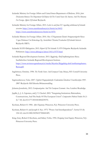 39	
Icelandic Ministry for Foreign Affairs and United States Department of Defense. 2016. Joint
Declaration Between The Department Of Defense Of The United States Of America And The Ministry
For Foreign Affairs Of Iceland. Reykjavík.
Icelandic Ministry for Foreign Affairs. 2015. Letter to and from EU regarding withdrawal of Icelandic
accession. https://www.utanrikisraduneyti.is/frettir/nr/8412.
https://www.utanrikisraduneyti.is/frettir/nr/8376
Icelandic Ministry for Foreign Affairs. 2016. Mat Á Hagsmunum Íslands: Þvingunaraðgerðir Rússa
Vegna Deilunnar Um Krímsskaga Og Austurhluta Úkraínu/Evaluation Of Icelandic Interests.
Reykjavík: IMFA.
Icelandic NATO Delegation. 2015. Report Of The Icelandic NATO Delegation. Reykjavík: Icelandic
Parliament. http://www.althingi.is/altext/145/s/0757.html.
Icelandic Regional Development Institute. 2015. Byggðarleg Áhrif Innflutningsbanns Rússa.
Sauðárkrókur: Icelandic Regional Development Institute.
https://www.atvinnuvegaraduneyti.is/media/Skyrslur/Byggdaleg-ahrif-innflutningsbanns-
Russa.pdf.
Ingebritsen, Christine. 1998. The Nordic States And European Unity. Ithaca, NY: Cornell University
Press.
Ingimundarsson, Valur. 2007. Uppbrot Hugmyndakerfis: Endurmótun Íslenskrar Utanríkisstefnu 1991-
2007. Reykjavik: Hið Íslenska Bókmenntafélag.
Johanna Jonsdottir,. 2013. Europeanization And The European Economic Area. London: Routledge.
Jupille, J., J. A. Caporaso, and J. T. Checkel. 2003. "Integrating Institutions: Rationalism,
Constructivism, And The Study Of The European Union". Comparative Political Studies 36 (1-
2): 7-40. doi:10.1177/0010414002239370.
Keohane, Robert O. 1984. After Hegemony. Princeton, N.J.: Princeton University Press.
Keohane, Robert O. and Joseph S. Nye. 1973. "Power And Interdependence". Survival 15 (4):
158-165. doi:10.1080/00396337308441409.
King, Gary, Robert O Keohane, and Sidney Verba. 1994. Designing Social Inquiry. Princeton, N.J.:
Princeton University Press.
 