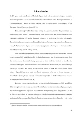 4	
1. Introduction
In 2014, the small island state of Iceland aligned itself with a decision to impose restrictive
measures against the Russian Federation and other actors relevant to the the illegal annexation of
Crimea and Russia’s action in Eastern Ukraine. This took place under the framework of the
European Union (European Council 2014).
This decision proved to be a major foreign policy conundrum for the government and
subsequently tested Iceland’s commitment to its allies. Iceland was at that point in time a candidate
country set to join the EU, but has since then withdrawn its application (IMFA 2015). Even after
Russia imposed countermeasures and banned the import of a variety of products from the western
states, Iceland remained aligned to the sanctions1
, despite this affecting one of the lifelines of the
Icelandic economy, namely fishing exports.
What makes Iceland’s attitude and the subsequent action particularly noteworthy were the
proportionately high material costs for the Icelandic economy and the domestic pressures from
the most powerful domestic lobbying groups, even from inside the Cabinet, to abandon the
sanctions and reap the benefits of increased trade with Russia. Furthermore, the decision to align
themselves with allies was mainly seen a symbolic gesture of good will. The Icelandic fishing
industry depended heavily on trade with Russia which used to be one of the top importers of
Icelandic fish. Some gloomy forecasts estimated that up to 5% of the Icelandic exports could be
at risk (Reykjavík Economics 2016, 47).
There are various theoretical tenets in international relations theory, which would lend
different explanations to state cooperation. Historically the most prominent paradigm, realism, has
not traditionally predicted high levels of cooperation among states (Grieco 1988) (Waltz 1979) due
to the structural effects of international anarchy. The leading challenger to explain cooperation
under anarchy has been neoliberal theories based on similar assumptions of anarchy – with a more
																																																								
1
The words restrictive measures and sanctions will be used interchangably to describe the actions
 
