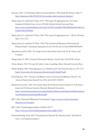 40	
Kjarninn. 2016. "„Við Stöndum Með Vestrænum Þjóðum“ (“We Standy By Western Allies“)".
http://kjarninn.is/folk/2016-05-20-vid-stondum-med-vestraenum-thjodum/.
March, James G. and Johan P. Olsen. 2011. "The Logic Of Appropriateness". In Oxford
Handbook Of Political Science, 1st ed., 478-484. Oxford: Oxford University Press.
http://www.oxfordhandbooks.com/view/10.1093/oxfordhb/9780199604456.001.0001/ox
fordhb-9780199604456.
March, James G. and Johan P. Olsen. 2004. "The Logic Of Appropriateness". ARENA Working
Papers 4 (9): 2-23.
March, James G. and Johan P. Olsen. 1998. "The Institutional Dynamics Of International
Political Orders". International Organization 52 (4): 943-969. doi:10.1162/002081898550699.
Mearsheimer, John J. 2001. The Tradegy Of Great Power Politics. New York: W. W. Norton and
Company.
Mingst, Karen A. 2007. Essentials Of International Relations. 2nd ed. New York: W.W. Norton.
Olson, Mancur. 1965. The Logic Of Collective Action. Cambridge, Mass.: Harvard University Press.
Phelan, William. 2009. "State Reputation As A Public Good". IIIS Discussion Paper, no. 275: 2-35.
https://www.tcd.ie/iiis/documents/discussion/pdfs/iiisdp275.pdf.
Powell, Robert. 1991. "Absolute And Relative Gains In International Relations Theory". The
American Political Science Review 85 (4): 1303. doi:10.2307/1963947.
Reykjavik Economic,. 2016. The Economic Impact Of The Russian Counter-Sanctions On Trade Between
Iceland And The Russian Federation. Reykavik: Reykjavik Economics.
https://www.forsaetisraduneyti.is/media/Skyrslur/TheEconomicImpactoftheRussianSancti
onsonTradebetweenIcelandandRussia.pdf.
RÚV. 2016. "Samstaða Í Ríkisstjórn Um Þvinganir". http://www.ruv.is/frett/samstada-i-
rikisstjorn-um-thvinganir.
RÚV. 2016. "Innflutningsbann Rússa Í Gildi Út 2017".
http://www.ruv.is/frett/innflutningsbann-russa-i-gildi-ut-2017.
Schimmelfenning, Frank. 2010. "Europeanization Beyond The Member States". Zeitschrift Für
Staats- Und Europawissenschaften 3.
 